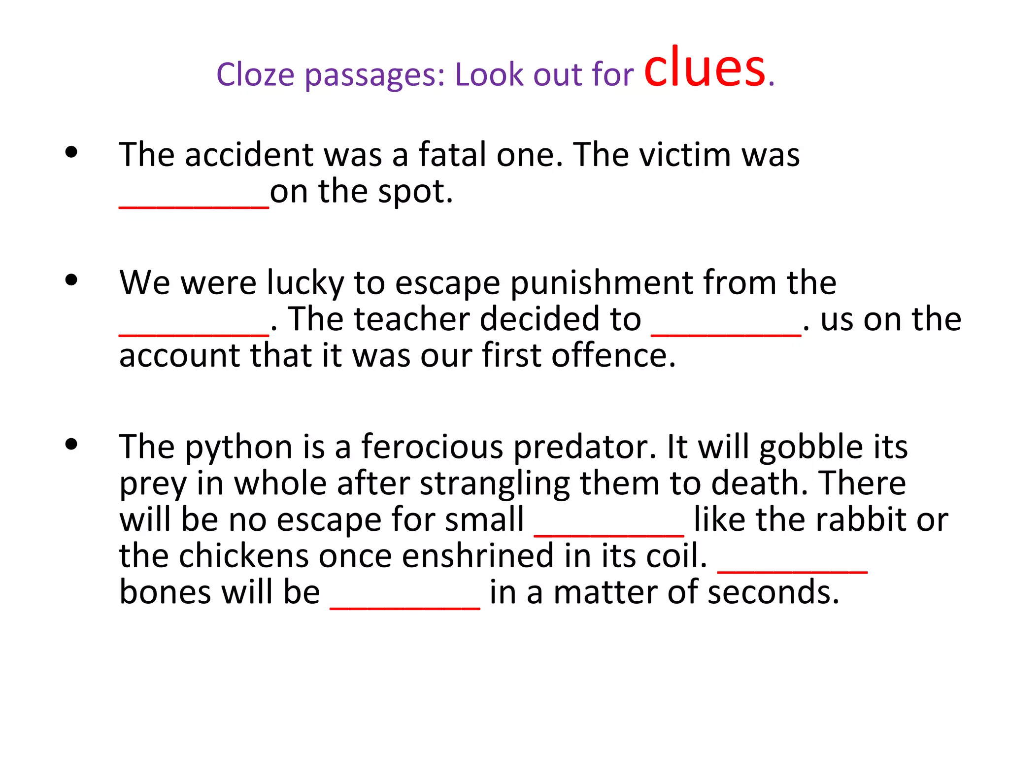 Cloze passages: Look out for   clues.
•   The accident was a fatal one. The victim was
    ________on the spot.

•   We were lucky to escape punishment from the
    ________. The teacher decided to ________. us on the
    account that it was our first offence.

•   The python is a ferocious predator. It will gobble its
    prey in whole after strangling them to death. There
    will be no escape for small ________ like the rabbit or
    the chickens once enshrined in its coil. ________
    bones will be ________ in a matter of seconds.
 