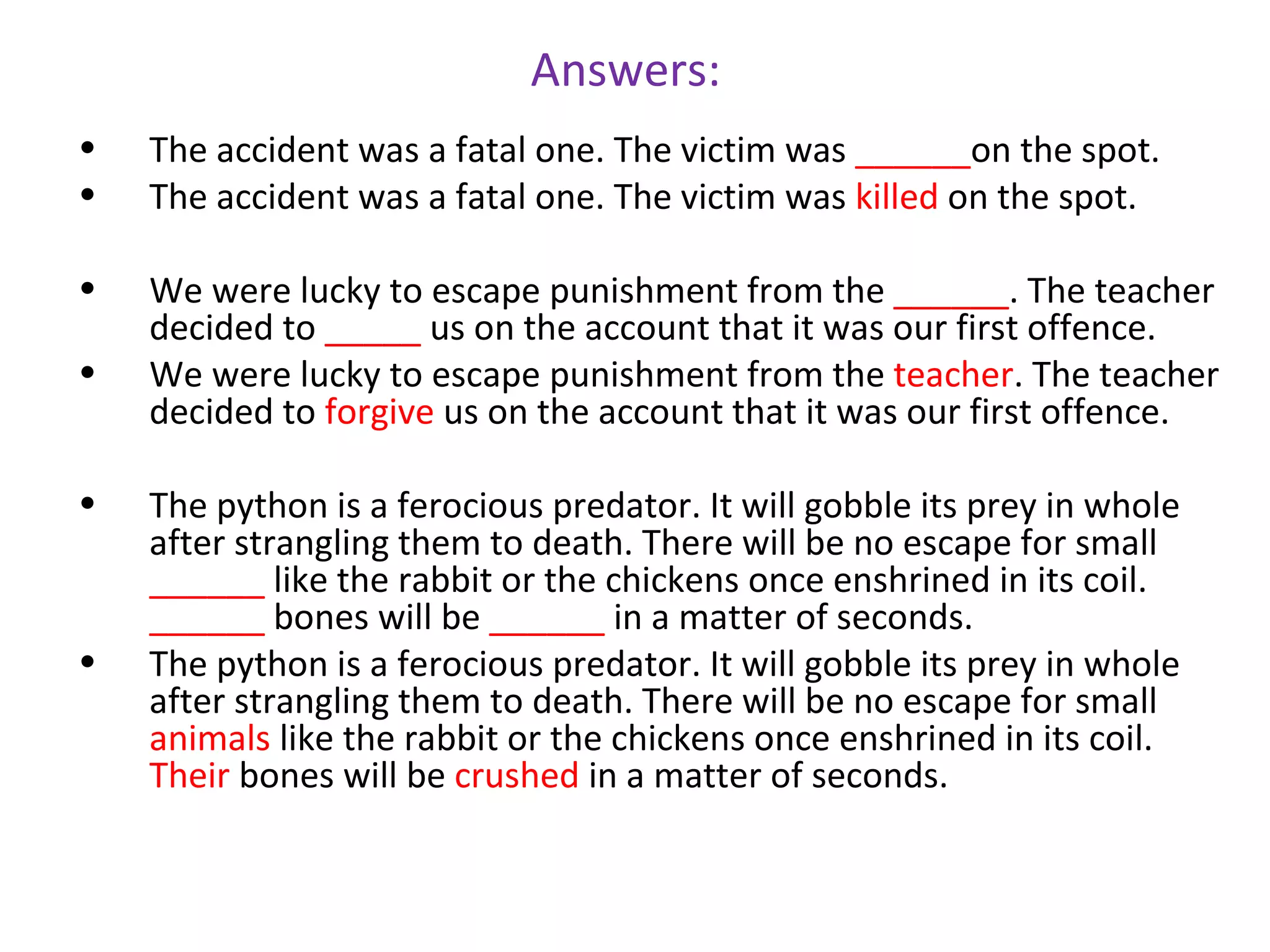 Answers:
•   The accident was a fatal one. The victim was ______on the spot.
•   The accident was a fatal one. The victim was killed on the spot.

•   We were lucky to escape punishment from the ______. The teacher
    decided to _____ us on the account that it was our first offence.
•   We were lucky to escape punishment from the teacher. The teacher
    decided to forgive us on the account that it was our first offence.

•   The python is a ferocious predator. It will gobble its prey in whole
    after strangling them to death. There will be no escape for small
    ______ like the rabbit or the chickens once enshrined in its coil.
    ______ bones will be ______ in a matter of seconds.
•   The python is a ferocious predator. It will gobble its prey in whole
    after strangling them to death. There will be no escape for small
    animals like the rabbit or the chickens once enshrined in its coil.
    Their bones will be crushed in a matter of seconds.
 