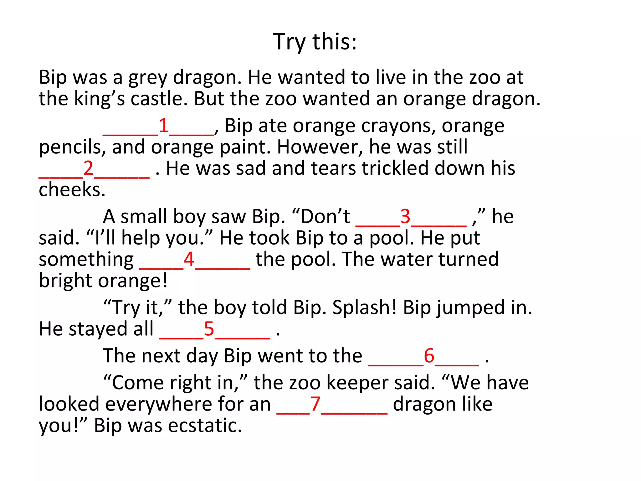 Try this:
Bip was a grey dragon. He wanted to live in the zoo at
the king’s castle. But the zoo wanted an orange dragon.
        _____1____, Bip ate orange crayons, orange
pencils, and orange paint. However, he was still
____2_____ . He was sad and tears trickled down his
cheeks.
        A small boy saw Bip. “Don’t ____3_____ ,” he
said. “I’ll help you.” He took Bip to a pool. He put
something ____4_____ the pool. The water turned
bright orange!
        “Try it,” the boy told Bip. Splash! Bip jumped in.
He stayed all ____5_____ .
        The next day Bip went to the _____6____ .
        “Come right in,” the zoo keeper said. “We have
looked everywhere for an ___7______ dragon like
you!” Bip was ecstatic.
 