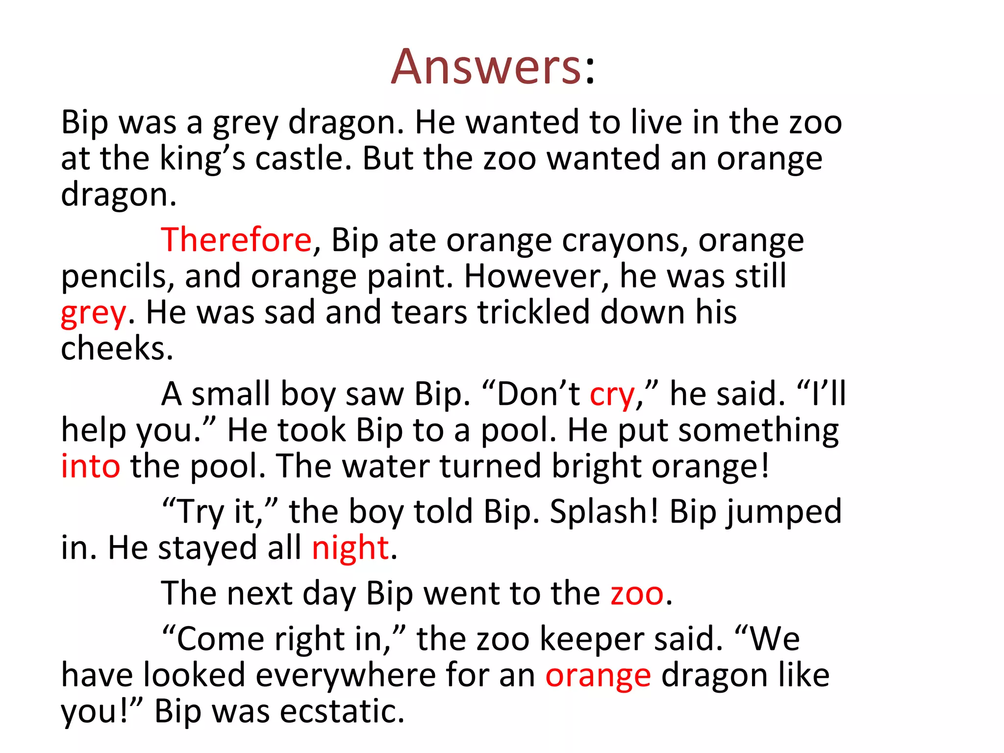 Answers:
Bip was a grey dragon. He wanted to live in the zoo
at the king’s castle. But the zoo wanted an orange
dragon.
       Therefore, Bip ate orange crayons, orange
pencils, and orange paint. However, he was still
grey. He was sad and tears trickled down his
cheeks.
       A small boy saw Bip. “Don’t cry,” he said. “I’ll
help you.” He took Bip to a pool. He put something
into the pool. The water turned bright orange!
       “Try it,” the boy told Bip. Splash! Bip jumped
in. He stayed all night.
       The next day Bip went to the zoo.
       “Come right in,” the zoo keeper said. “We
have looked everywhere for an orange dragon like
you!” Bip was ecstatic.
 