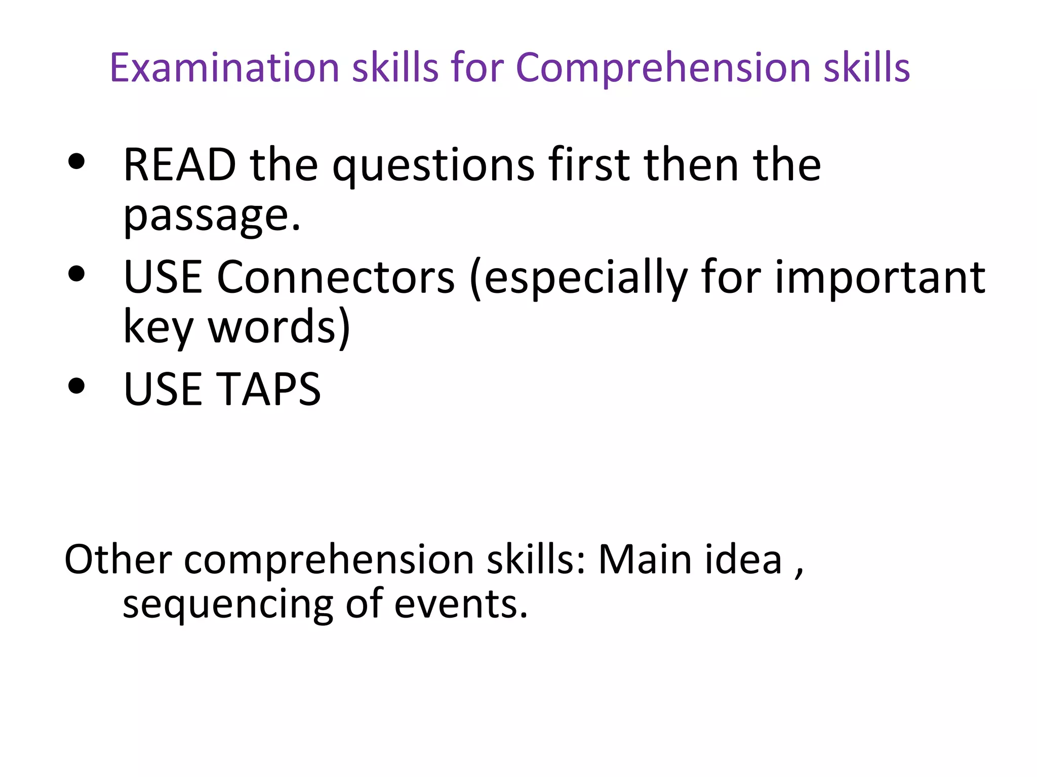 Examination skills for Comprehension skills

• READ the questions first then the
  passage.
• USE Connectors (especially for important
  key words)
• USE TAPS


Other comprehension skills: Main idea ,
   sequencing of events.
 