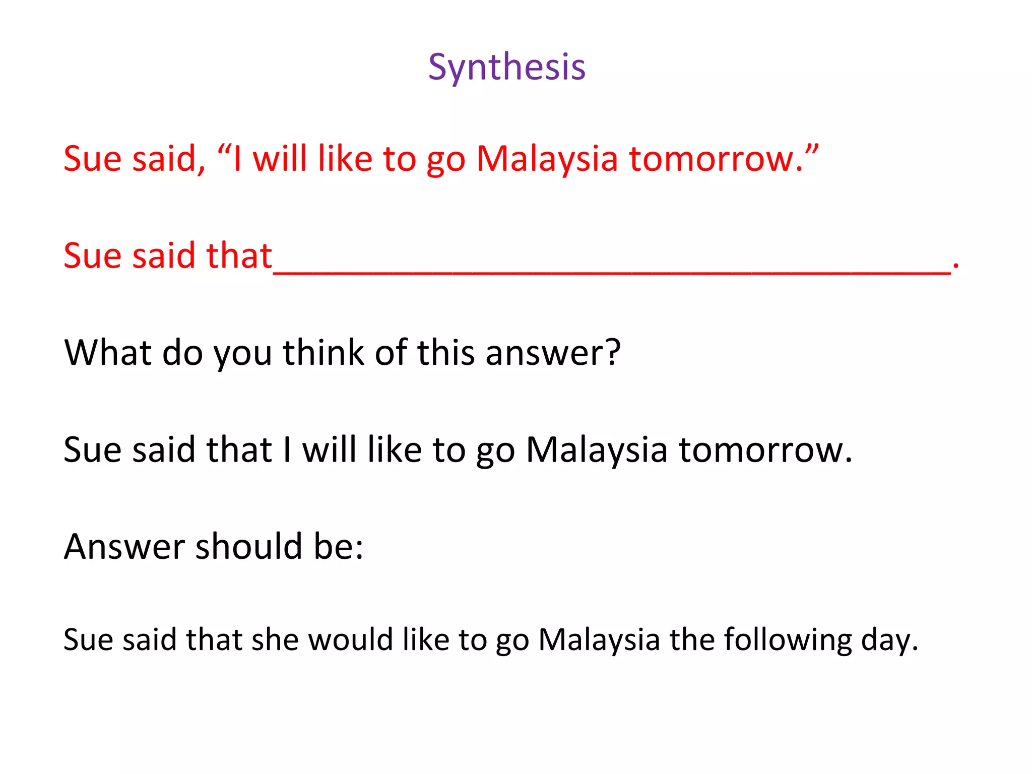 Synthesis

Sue said, “I will like to go Malaysia tomorrow.”

Sue said that__________________________________.

What do you think of this answer?

Sue said that I will like to go Malaysia tomorrow.

Answer should be:

Sue said that she would like to go Malaysia the following day.
 