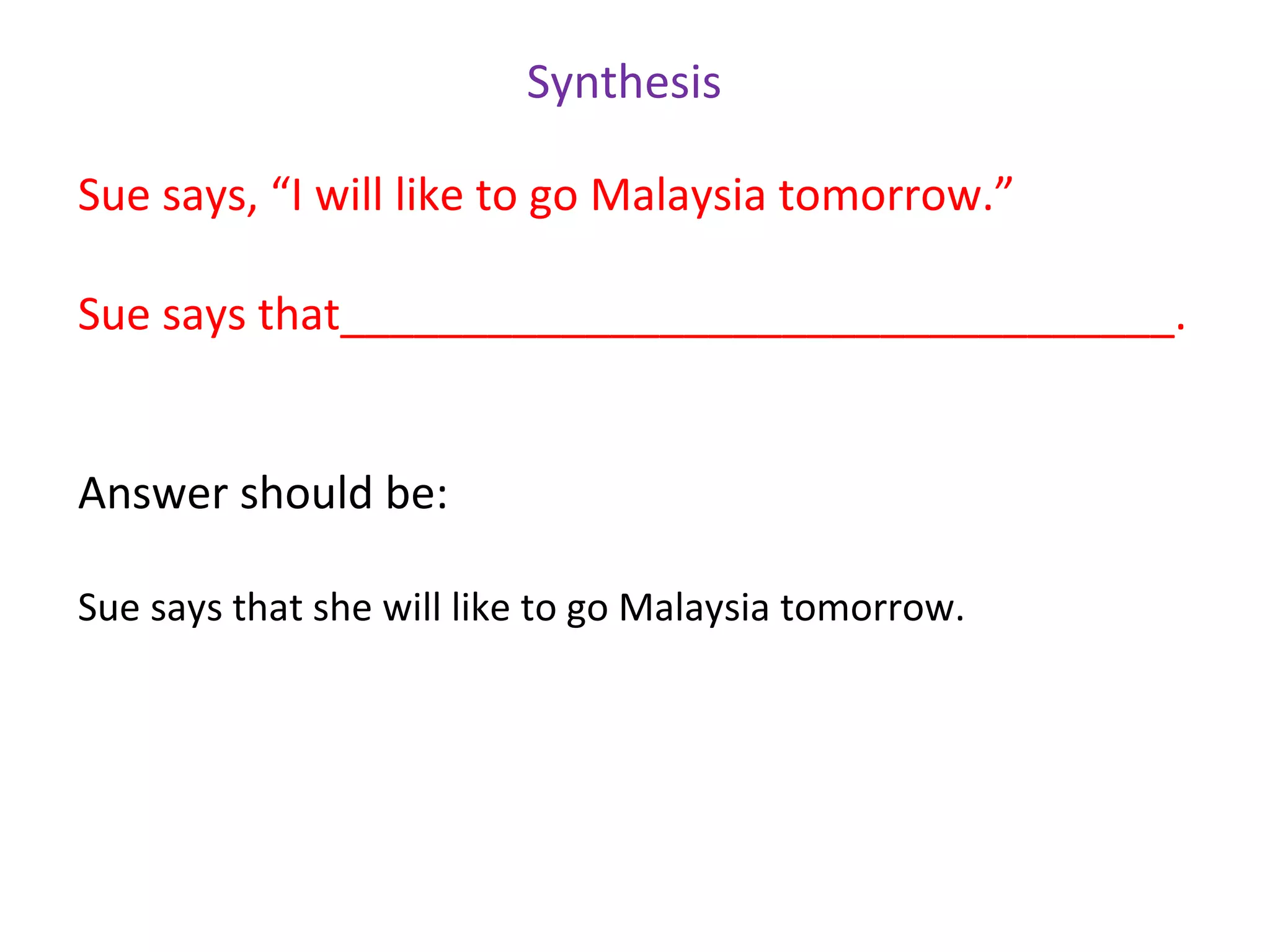Synthesis

Sue says, “I will like to go Malaysia tomorrow.”

Sue says that__________________________________.


Answer should be:

Sue says that she will like to go Malaysia tomorrow.
 