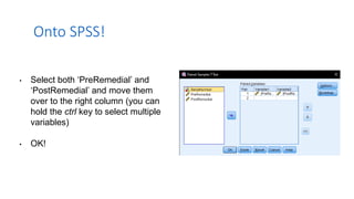 • Select both ‘PreRemedial’ and
‘PostRemedial’ and move them
over to the right column (you can
hold the ctrl key to select multiple
variables)
• OK!
Onto SPSS!
 