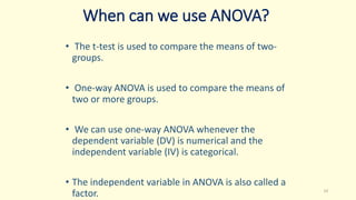 When can we use ANOVA?
• The t-test is used to compare the means of two-
groups.
• One-way ANOVA is used to compare the means of
two or more groups.
• We can use one-way ANOVA whenever the
dependent variable (DV) is numerical and the
independent variable (IV) is categorical.
• The independent variable in ANOVA is also called a
factor. 14
 