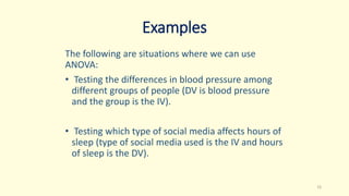 Examples
The following are situations where we can use
ANOVA:
• Testing the differences in blood pressure among
different groups of people (DV is blood pressure
and the group is the IV).
• Testing which type of social media affects hours of
sleep (type of social media used is the IV and hours
of sleep is the DV).
15
 