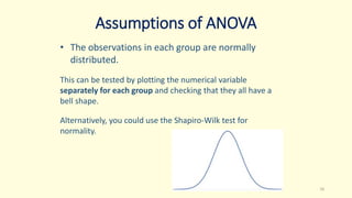 Assumptions of ANOVA
• The observations in each group are normally
distributed.
This can be tested by plotting the numerical variable
separately for each group and checking that they all have a
bell shape.
Alternatively, you could use the Shapiro-Wilk test for
normality.
16
 