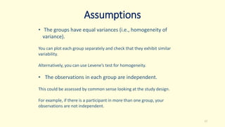 Assumptions
• The groups have equal variances (i.e., homogeneity of
variance).
You can plot each group separately and check that they exhibit similar
variability.
Alternatively, you can use Levene’s test for homogeneity.
• The observations in each group are independent.
This could be assessed by common sense looking at the study design.
For example, if there is a participant in more than one group, your
observations are not independent.
17
 