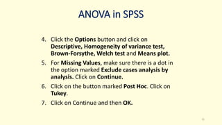 ANOVA in SPSS
4. Click the Options button and click on
Descriptive, Homogeneity of variance test,
Brown-Forsythe, Welch test and Means plot.
5. For Missing Values, make sure there is a dot in
the option marked Exclude cases analysis by
analysis. Click on Continue.
6. Click on the button marked Post Hoc. Click on
Tukey.
7. Click on Continue and then OK.
21
 