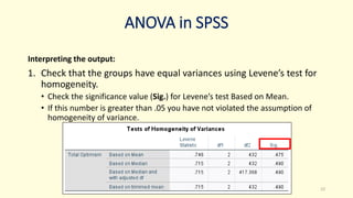 ANOVA in SPSS
Interpreting the output:
1. Check that the groups have equal variances using Levene’s test for
homogeneity.
• Check the significance value (Sig.) for Levene’s test Based on Mean.
• If this number is greater than .05 you have not violated the assumption of
homogeneity of variance.
22
 