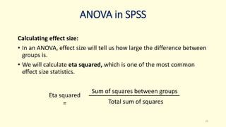 ANOVA in SPSS
Calculating effect size:
• In an ANOVA, effect size will tell us how large the difference between
groups is.
• We will calculate eta squared, which is one of the most common
effect size statistics.
25
Eta squared
=
Sum of squares between groups
Total sum of squares
 