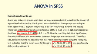 ANOVA in SPSS
Example results write-up:
A one way between-groups analysis of variance was conducted to explore the impact of
age on levels of optimism. Participants were divided into three groups according to
their age (Group 1: 29yrs or less; Group 2: 30 to 44yrs; Group 3: 45yrs and above).
There was a statistically significant difference at the p < .05 level in optimism scores for
the three age groups: F (2, 432) = 4.6, p = .01. Despite reaching statistical significance,
the actual difference in mean scores between the groups was quite small. The effect
size, calculated using eta squared, was .02. Post-hoc comparisons using the Tukey HSD
test indicated that the mean score for Group 1 (M = 21.36, SD = 4.55) was significantly
different from Group 3 (M = 22.96, SD = 4.49).
27
 