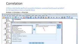 Correlation
Is there a statistically significant association between numerical (continuous) variables?
Ex: HH expenditure share on food & HHsize
Analyze => Correlate => Bivariate
 