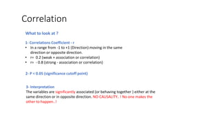 Correlation
1- Correlations Coefficient - r
• In a range from -1 to +1 (Direction) moving in the same
direction or opposite direction.
• r= 0.2 (weak + association or correlation)
• r= - 0.8 (strong - association or correlation)
2- P < 0.05 (significance cutoff point)
What to look at ?
3- Interpretation
The variables are significantly associated (or behaving together ) either at the
same direction or in opposite direction. NO CAUSALITY.. ! No one makes the
other to happen..!
 