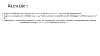 Regression
• Regression analysis is the statistical test used to assess the CAUSALITY .. How variable affect the other.
• Regression analysis is the test to be used to say that the variable X induce the variable Y to happen with the magnitude of
Z.
• We are using a simple linear regression to assess the impact of one independent variable on another dependent variable.
How the HH size impact the FCS or the expenditure on food…?
 