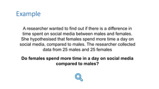 A researcher wanted to find out if there is a difference in
time spent on social media between males and females.
She hypothesised that females spend more time a day on
social media, compared to males. The researcher collected
data from 25 males and 25 females
Do females spend more time in a day on social media
compared to males?
Example
 