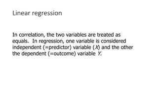 Linear regression
In correlation, the two variables are treated as
equals. In regression, one variable is considered
independent (=predictor) variable (X) and the other
the dependent (=outcome) variable Y.
 