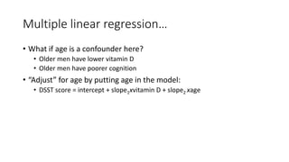 Multiple linear regression…
• What if age is a confounder here?
• Older men have lower vitamin D
• Older men have poorer cognition
• “Adjust” for age by putting age in the model:
• DSST score = intercept + slope1xvitamin D + slope2 xage
 