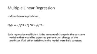Multiple Linear Regression
• More than one predictor…
E(y)=  + 1*X + 2 *W + 3 *Z…
Each regression coefficient is the amount of change in the outcome
variable that would be expected per one-unit change of the
predictor, if all other variables in the model were held constant.
 