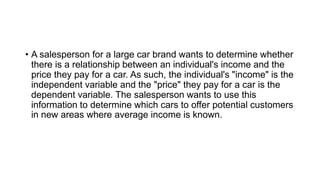 • A salesperson for a large car brand wants to determine whether
there is a relationship between an individual's income and the
price they pay for a car. As such, the individual's "income" is the
independent variable and the "price" they pay for a car is the
dependent variable. The salesperson wants to use this
information to determine which cars to offer potential customers
in new areas where average income is known.
 