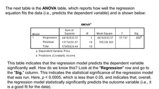 The next table is the ANOVA table, which reports how well the regression
equation fits the data (i.e., predicts the dependent variable) and is shown below:
This table indicates that the regression model predicts the dependent variable
significantly well. How do we know this? Look at the "Regression" row and go to
the "Sig." column. This indicates the statistical significance of the regression model
that was run. Here, p < 0.0005, which is less than 0.05, and indicates that, overall,
the regression model statistically significantly predicts the outcome variable (i.e., it
is a good fit for the data).
 