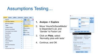 Assumptions Testing…
1. Analyze -> Explore
2. Move ‘HoursOnSocialMedia’
to Dependent List, and
‘Gender’ to Factor List
3. Click on Plots, select
‘Normality plots with tests’
4. Continue, and OK
 