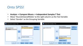 Onto SPSS!
• Analyze -> Compare Means -> Independent Samples T Test
• Move ‘HoursOnSocialMedia’ to the right column as the Test Variable
• Select ‘Gender’ as the Grouping Variable
 