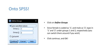 Onto SPSS!
• Click on Define Groups
• Since female is coded as ‘1’, and male as ‘2’, type in
‘1’ and ‘2’ under groups 1 and 2, respectively (you
can switch them around if you wish)
• Click continue, and OK!
 