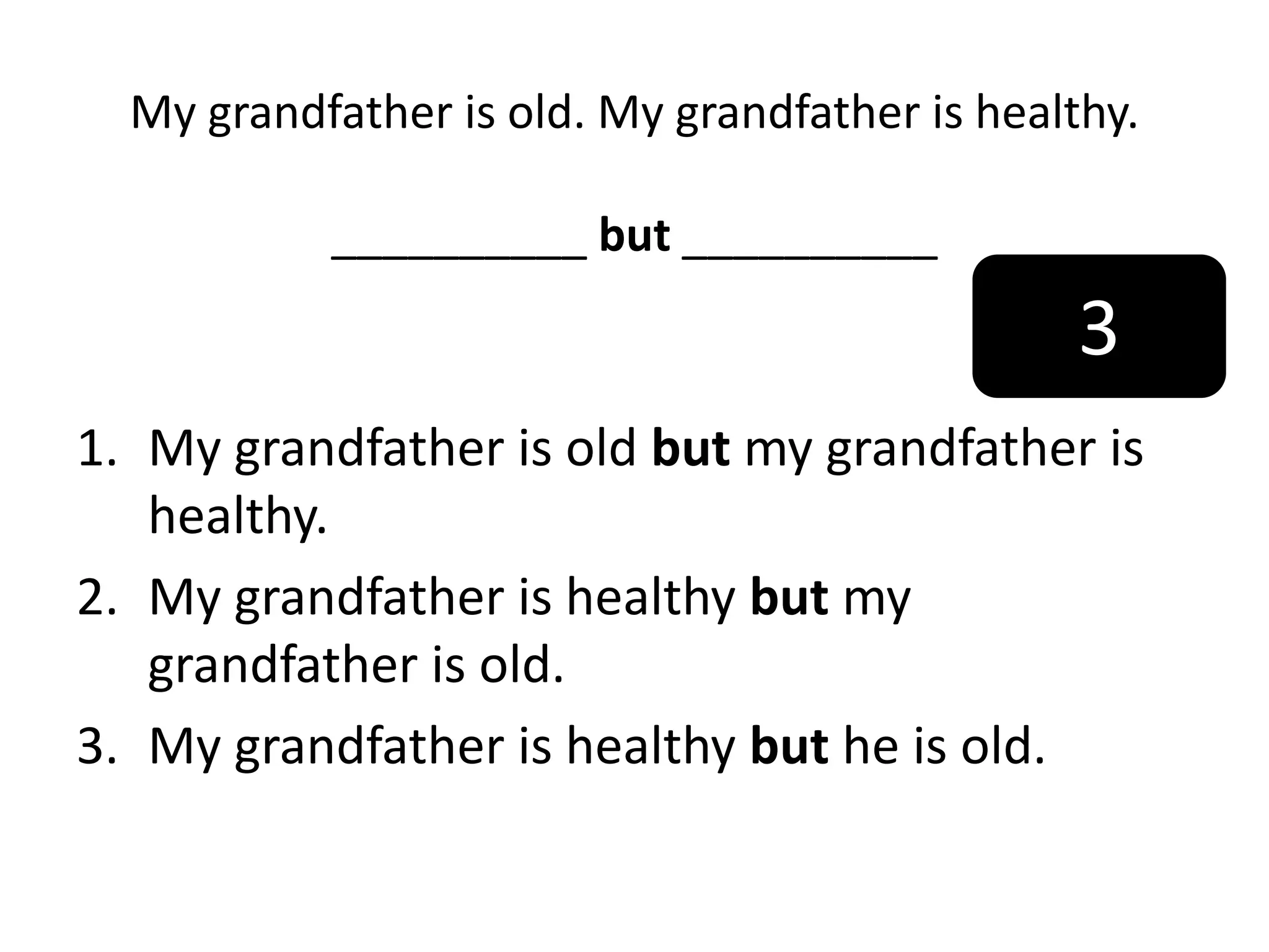 My grandfather is old. My grandfather is healthy.
__________ but __________
1. My grandfather is old but my grandfather is
healthy.
2. My grandfather is healthy but my
grandfather is old.
3. My grandfather is healthy but he is old.
3
 
