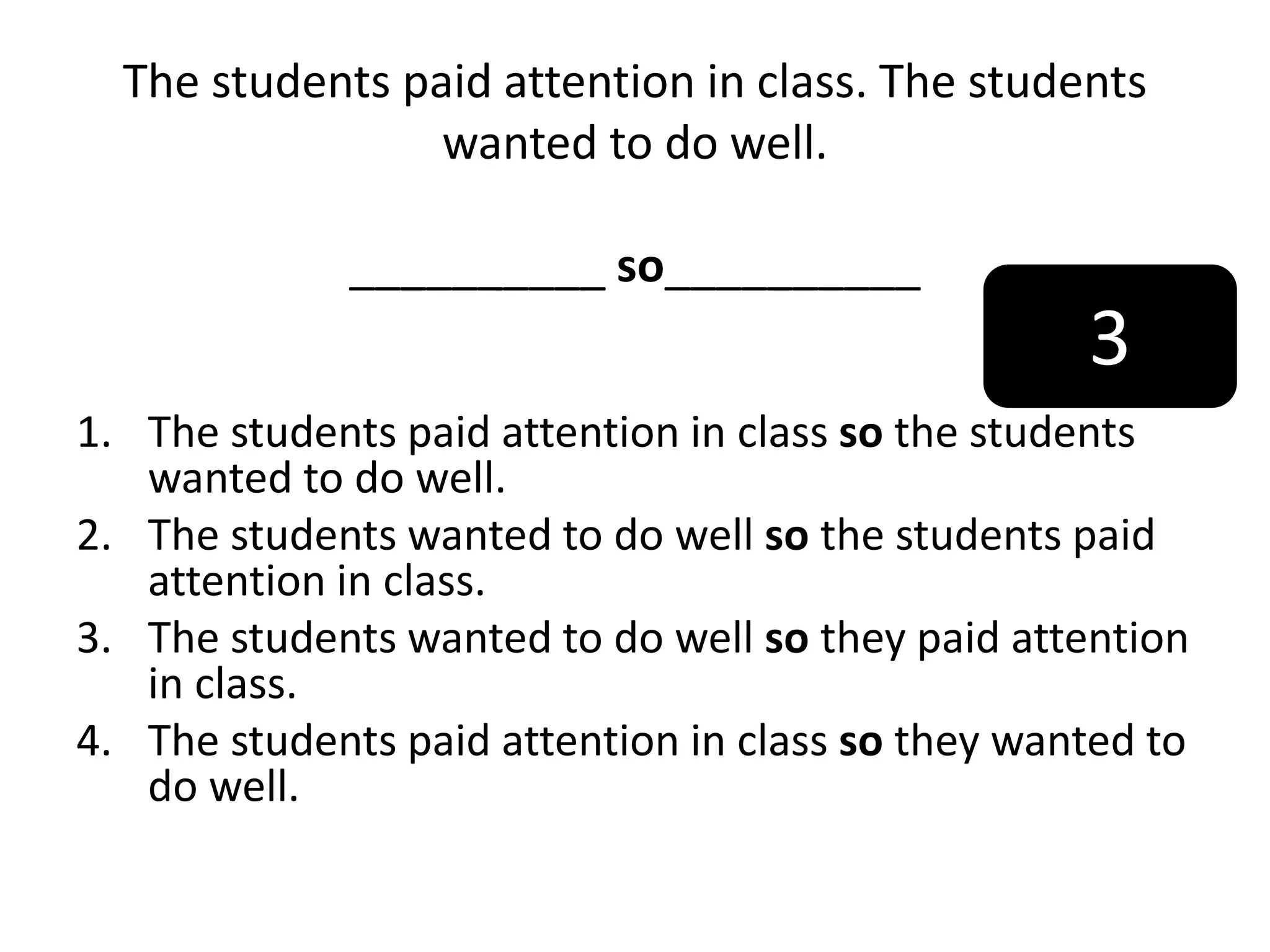 The students paid attention in class. The students
wanted to do well.
__________ so__________
1. The students paid attention in class so the students
wanted to do well.
2. The students wanted to do well so the students paid
attention in class.
3. The students wanted to do well so they paid attention
in class.
4. The students paid attention in class so they wanted to
do well.
3
 