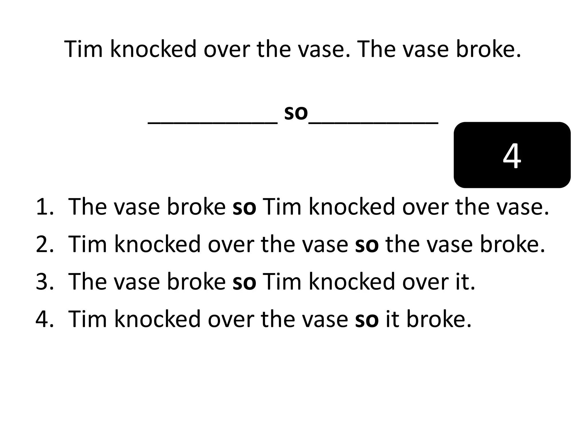 Tim knocked over the vase. The vase broke.
__________ so__________
1. The vase broke so Tim knocked over the vase.
2. Tim knocked over the vase so the vase broke.
3. The vase broke so Tim knocked over it.
4. Tim knocked over the vase so it broke.
4
 