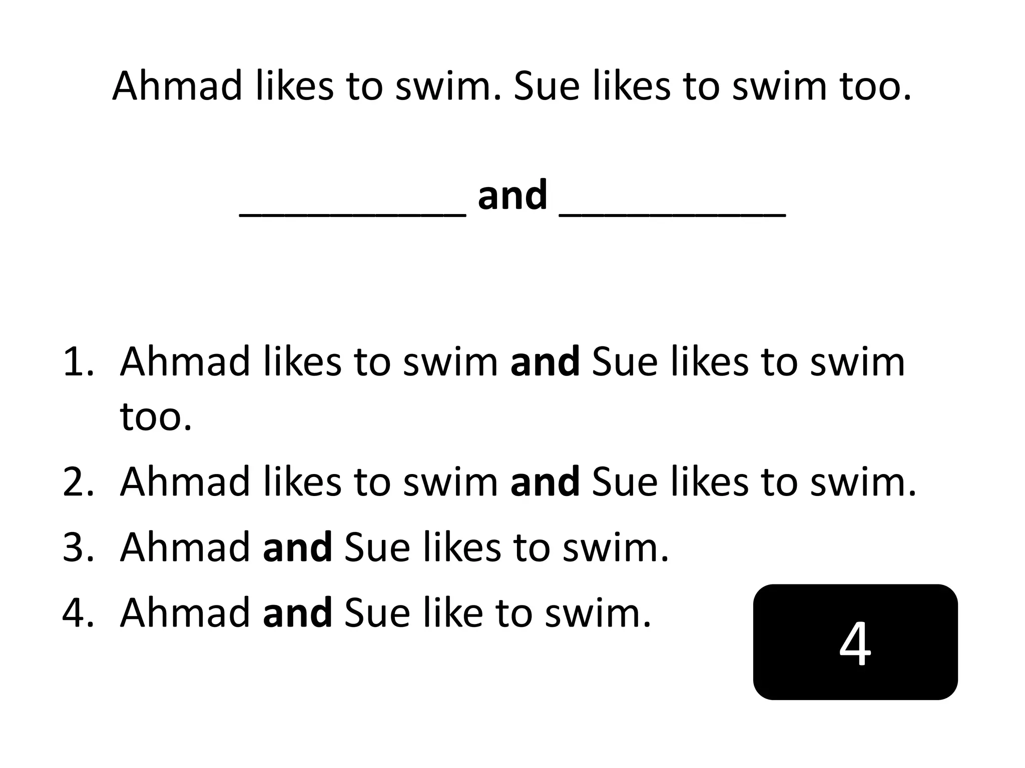 Ahmad likes to swim. Sue likes to swim too.
__________ and __________
1. Ahmad likes to swim and Sue likes to swim
too.
2. Ahmad likes to swim and Sue likes to swim.
3. Ahmad and Sue likes to swim.
4. Ahmad and Sue like to swim.
4
 