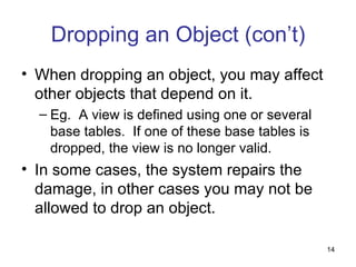 Dropping an Object (con’t)
• When dropping an object, you may affect
  other objects that depend on it.
  – Eg. A view is defined using one or several
    base tables. If one of these base tables is
    dropped, the view is no longer valid.
• In some cases, the system repairs the
  damage, in other cases you may not be
  allowed to drop an object.

                                                  14
 