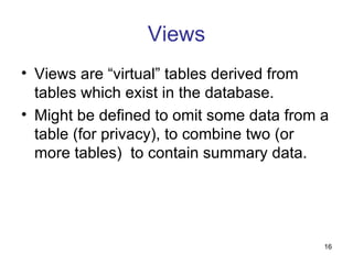 Views
• Views are “virtual” tables derived from
  tables which exist in the database.
• Might be defined to omit some data from a
  table (for privacy), to combine two (or
  more tables) to contain summary data.




                                          16
 