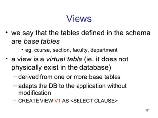 Views
• we say that the tables defined in the schema
  are base tables
     • eg. course, section, faculty, department
• a view is a virtual table (ie. it does not
  physically exist in the database)
  – derived from one or more base tables
  – adapts the DB to the application without
    modification
  – CREATE VIEW V1 AS <SELECT CLAUSE>
                                                  17
 