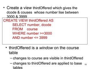 • Create a view thirdOffered which gives the
 dcode & couses whose number lise between
 3000 & 3999
CREATE VIEW thirdOffered AS
    SELECT number, dcode
    FROM course
    WHERE number >=3000
    AND number <= 3999

 • thirdOffered is a window on the course
   table
    – changes to course are visible in thirdOffered
    – changes to thirdOffered are applied to base     19

      tables
 