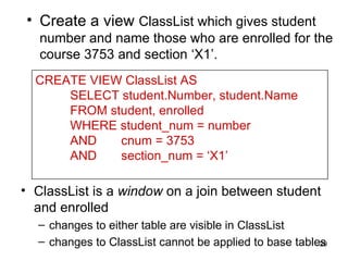 • Create a view ClassList which gives student
   number and name those who are enrolled for the
   course 3753 and section ‘X1’.
  CREATE VIEW ClassList AS
      SELECT student.Number, student.Name
      FROM student, enrolled
      WHERE student_num = number
      AND    cnum = 3753
      AND    section_num = ‘X1’

• ClassList is a window on a join between student
  and enrolled
  – changes to either table are visible in ClassList
  – changes to ClassList cannot be applied to base tables
                                                        20
 