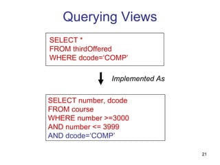 Querying Views
SELECT *
FROM thirdOffered
WHERE dcode=‘COMP’

               Implemented As

SELECT number, dcode
FROM course
WHERE number >=3000
AND number <= 3999
AND dcode=‘COMP’

                                21
 