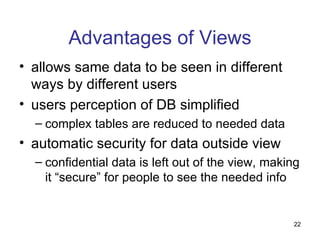 Advantages of Views
• allows same data to be seen in different
  ways by different users
• users perception of DB simplified
  – complex tables are reduced to needed data
• automatic security for data outside view
  – confidential data is left out of the view, making
    it “secure” for people to see the needed info


                                                   22
 