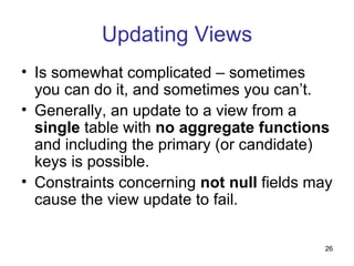 Updating Views
• Is somewhat complicated – sometimes
  you can do it, and sometimes you can’t.
• Generally, an update to a view from a
  single table with no aggregate functions
  and including the primary (or candidate)
  keys is possible.
• Constraints concerning not null fields may
  cause the view update to fail.

                                          26
 