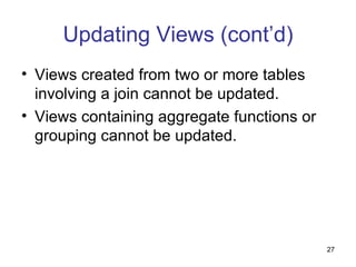 Updating Views (cont’d)
• Views created from two or more tables
  involving a join cannot be updated.
• Views containing aggregate functions or
  grouping cannot be updated.




                                            27
 