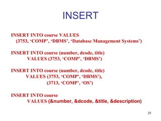 INSERT
INSERT INTO course VALUES
  (3753, ‘COMP’, ‘DBMS’, ‘Database Management Systems’)

INSERT INTO course (number, dcode, title)
     VALUES (3753, ‘COMP’, ‘DBMS’)

INSERT INTO course (number, dcode, title)
     VALUES (3753, ‘COMP’, ‘DBMS’),
             (3713, ‘COMP’, ‘OS’)

INSERT INTO course
     VALUES (&number, &dcode, &title, &description)

                                                          31
 