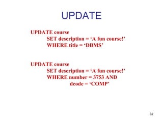 UPDATE
UPDATE course
    SET description = ‘A fun course!’
    WHERE title = ‘DBMS’


UPDATE course
    SET description = ‘A fun course!’
    WHERE number = 3753 AND
              dcode = ‘COMP’




                                        32
 
