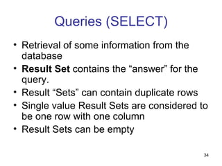 Queries (SELECT)
• Retrieval of some information from the
  database
• Result Set contains the “answer” for the
  query.
• Result “Sets” can contain duplicate rows
• Single value Result Sets are considered to
  be one row with one column
• Result Sets can be empty

                                           34
 