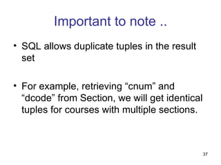 Important to note ..
• SQL allows duplicate tuples in the result
  set

• For example, retrieving “cnum” and
  “dcode” from Section, we will get identical
  tuples for courses with multiple sections.



                                                37
 