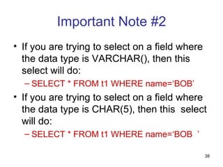 Important Note #2
• If you are trying to select on a field where
  the data type is VARCHAR(), then this
  select will do:
  – SELECT * FROM t1 WHERE name=‘BOB’
• If you are trying to select on a field where
  the data type is CHAR(5), then this select
  will do:
  – SELECT * FROM t1 WHERE name=‘BOB ’

                                                 38
 