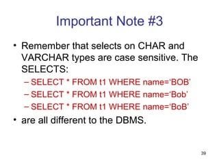 Important Note #3
• Remember that selects on CHAR and
  VARCHAR types are case sensitive. The
  SELECTS:
  – SELECT * FROM t1 WHERE name=‘BOB’
  – SELECT * FROM t1 WHERE name=‘Bob’
  – SELECT * FROM t1 WHERE name=‘BoB’
• are all different to the DBMS.


                                          39
 