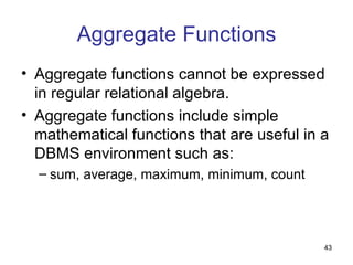 Aggregate Functions
• Aggregate functions cannot be expressed
  in regular relational algebra.
• Aggregate functions include simple
  mathematical functions that are useful in a
  DBMS environment such as:
  – sum, average, maximum, minimum, count




                                            43
 