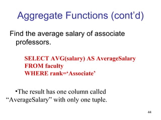 Aggregate Functions (cont’d)
 Find the average salary of associate
   professors.

      SELECT AVG(salary) AS AverageSalary
      FROM faculty
      WHERE rank=‘Associate’

  •The result has one column called
“AverageSalary” with only one tuple.
                                            44
 