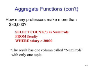 Aggregate Functions (con’t)
How many professors make more than
 $30,000?
    SELECT COUNT(*) as NumProfs
    FROM faculty
    WHERE salary > 30000

  •The result has one column called “NumProfs”
   with only one tuple.

                                                 45
 